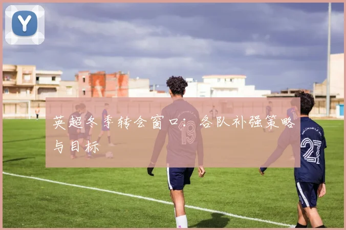 英超冬季转会窗口：各队补强策略与目标