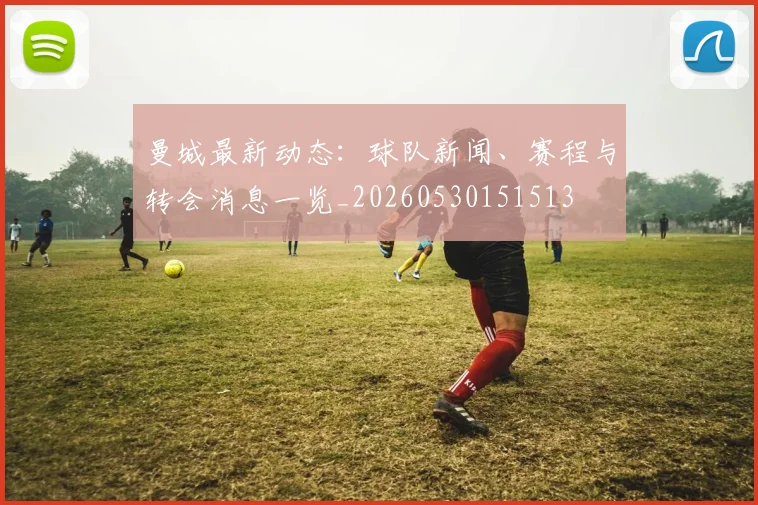 曼城最新动态:球队新闻、赛程与转会消息一览_20260530151513