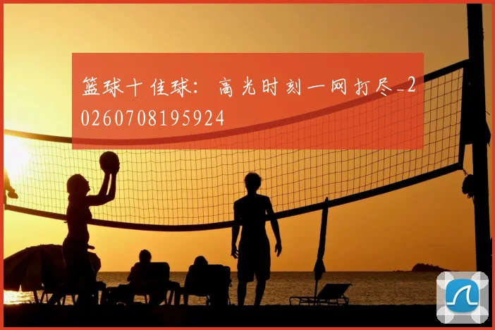 篮球十佳球:高光时刻一网打尽_20260708195924