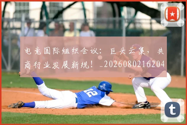 电竞国际组织会议：巨头云集，共商行业发展新规！_20260802162048