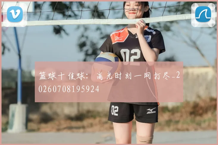篮球十佳球:高光时刻一网打尽_20260708195924