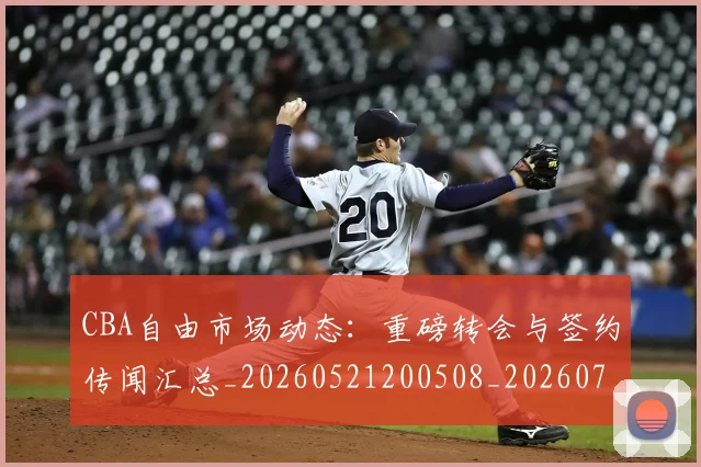 CBA自由市场动态：重磅转会与签约传闻汇总_20260521200508_20260712050258