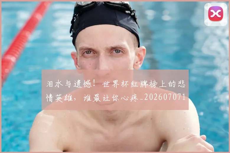 泪水与遗憾！世界杯红牌榜上的悲情英雄，谁最让你心疼_20260707154235