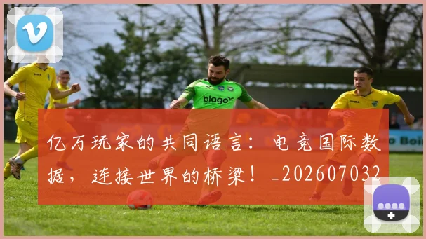 亿万玩家的共同语言：电竞国际数据，连接世界的桥梁！_20260703211655_20260718000051
