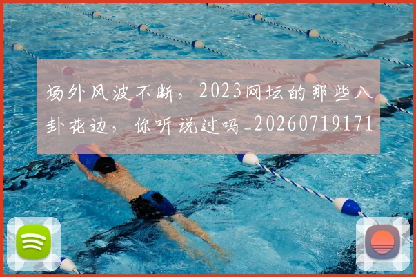场外风波不断,2023网坛的那些八卦花边,你听说过吗_20260719171121