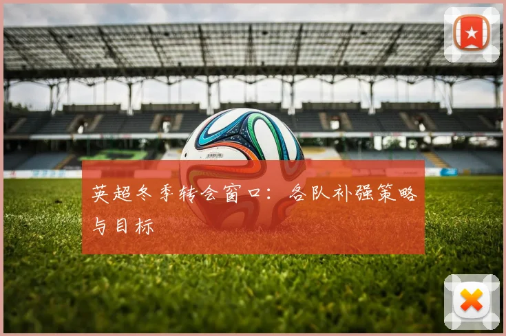 英超冬季转会窗口:各队补强策略与目标